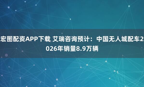宏图配资APP下载 艾瑞咨询预计：中国无人城配车2026年销量8.9万辆